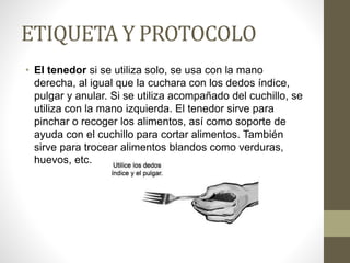 ETIQUETA Y PROTOCOLO
• El tenedor si se utiliza solo, se usa con la mano
derecha, al igual que la cuchara con los dedos índice,
pulgar y anular. Si se utiliza acompañado del cuchillo, se
utiliza con la mano izquierda. El tenedor sirve para
pinchar o recoger los alimentos, así como soporte de
ayuda con el cuchillo para cortar alimentos. También
sirve para trocear alimentos blandos como verduras,
huevos, etc.
 