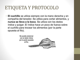 ETIQUETA Y PROTOCOLO
• El cuchillo se utiliza siempre con la mano derecha y en
compañía del tenedor. Se utiliza para cortar alimentos, y
nunca se lleva a la boca. Se utiliza con los dedos
índice y pulgar. El índice hace un poco de fuerza sobre
el cuchillo para trocear los alimentos (por la parte
opuesta al filo).
 