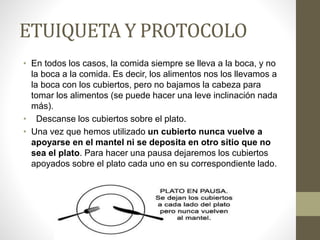 ETUIQUETA Y PROTOCOLO
• En todos los casos, la comida siempre se lleva a la boca, y no
la boca a la comida. Es decir, los alimentos nos los llevamos a
la boca con los cubiertos, pero no bajamos la cabeza para
tomar los alimentos (se puede hacer una leve inclinación nada
más).
• Descanse los cubiertos sobre el plato.
• Una vez que hemos utilizado un cubierto nunca vuelve a
apoyarse en el mantel ni se deposita en otro sitio que no
sea el plato. Para hacer una pausa dejaremos los cubiertos
apoyados sobre el plato cada uno en su correspondiente lado.
 