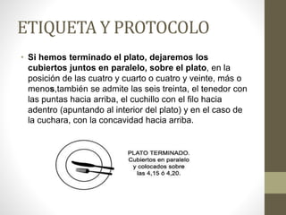 ETIQUETA Y PROTOCOLO
• Si hemos terminado el plato, dejaremos los
cubiertos juntos en paralelo, sobre el plato, en la
posición de las cuatro y cuarto o cuatro y veinte, más o
menos,también se admite las seis treinta, el tenedor con
las puntas hacia arriba, el cuchillo con el filo hacia
adentro (apuntando al interior del plato) y en el caso de
la cuchara, con la concavidad hacia arriba.
 