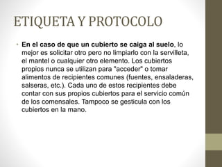 ETIQUETA Y PROTOCOLO
• En el caso de que un cubierto se caiga al suelo, lo
mejor es solicitar otro pero no limpiarlo con la servilleta,
el mantel o cualquier otro elemento. Los cubiertos
propios nunca se utilizan para "acceder" o tomar
alimentos de recipientes comunes (fuentes, ensaladeras,
salseras, etc.). Cada uno de estos recipientes debe
contar con sus propios cubiertos para el servicio común
de los comensales. Tampoco se gesticula con los
cubiertos en la mano.
 
