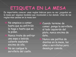 ⦿
⦿
⦿
No empiece a comer
hasta que su anfitrión
lo haga o hasta que se
lo pidan.
Nunca trate de enfriar
una sopa o bebida
caliente soplando
encima de ella.
No se cuelgue la
servilleta del cuello.
⦿
⦿
Cuando termine de
comer, ponga la servilleta
al lado izquierdo del
plato, nunca encima de
éste.
Nunca use palillos de
dientes en la mesa, las
uñas o servilletas para
desalojar comida.
Es importante conocer unas reglas básicas para no ser juzgados en
la mesa por algunos modales que incomoden a los demás. Unas de las
reglas mas usadas en la mesa son:
 