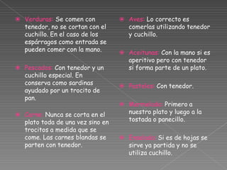 ⦿ Verduras: Se comen con
tenedor, no se cortan con el
cuchillo. En el caso de los
espárragos como entrada se
pueden comer con la mano.
⦿ Pescados: Con tenedor y un
cuchillo especial. En
conserva como sardinas
ayudado por un trocito de
pan.
⦿ Carne: Nunca se corta en el
plato toda de una vez sino en
trocitos a medida que se
come. Las carnes blandas se
parten con tenedor.
⦿ Aves: Lo correcto es
comerlas utilizando tenedor
y cuchillo.
⦿ Aceitunas: Con la mano si es
aperitivo pero con tenedor
si forma parte de un plato.
⦿ Pasteles: Con tenedor.
⦿ Mermelada: Primero a
nuestro plato y luego a la
tostada o panecillo.
⦿ Ensalada: Si es de hojas se
sirve ya partida y no se
utiliza cuchillo.
 