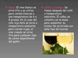 ⦿ Vinos: El vino blanco se
sirve frío y se utiliza
para carnes blancas a
una temperatura de 6 a
8 grados. En el caso del
vino rojo éste se sirve a
temperatura ambiente
para carnes rojas, el
vino rosado se sirve
frío para cualquier tipo
de carne dependiendo
del gusto.
⦿ Coñac y Cremas: Se
toman después del café
a temperatura
ambiente. El coñac se
calienta con la mano
para aumentar su
aroma. No se brinda con
este tipo de licores.
 