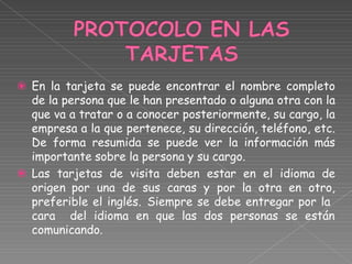 ⦿
⦿
En la tarjeta se puede encontrar el nombre completo
de la persona que le han presentado o alguna otra con la
que va a tratar o a conocer posteriormente, su cargo, la
empresa a la que pertenece, su dirección, teléfono, etc.
De forma resumida se puede ver la información más
importante sobre la persona y su cargo.
Las tarjetas de visita deben estar en el idioma de
origen por una de sus caras y por la otra en otro,
preferible el inglés. Siempre se debe entregar por la
cara del idioma en que las dos personas se están
comunicando.
 