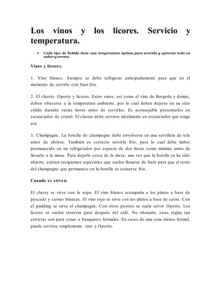 Los vinos y los licores. Servicio y
temperatura.
 Cada tipo de bebida tiene una temperatura óptima para servirlo y apreciar todo su
sabor y aroma.
Vinos y licores.
1. Vino blanco. Siempre se debe refrigerar anticipadamente para que en el
momento de servirlo esté bien frío.
2. El clarete. Oporto y licores. Estos vinos, así como el vino de Borgoña y demás,
deben ofrecerse a la temperatura ambiente, por lo cual deben dejarse en un sitio
cálido durante varias horas antes de servirlos. Es aconsejable presentarlos en
escanciador de cristal. El clarete debe servirse idealmente en escanciador que tenga
asa.
3. Champagne. La botella de champagne debe envolverse en una servilleta de tela
antes de abrirse. También es correcto servirlo frío, para lo cual debe haber
permanecido en un refrigerador por espacio de dos horas como mínimo antes de
llevarlo a la mesa. Para dejarlo cerca de la mesa, una vez que la botella ya ha sido
abierta, existen recipientes especiales que suelen llenarse de hielo para que el resto
del champagne que permanece en la botella se conserve frío.
Cuando se sirven.
El cherry se sirve con la sopa. El vino blanco acompaña a los platos a base de
pescado y carnes blancas. El vino rojo se sirve con los platos a base de carne. Con
el pudding se sirve el champagne. Con otros postres se suele servir Oporto. Los
licores se suelen reservar para después del café. No obstante, estas reglas tan
estrictas son para cenar o banquetes formales. En casos de una cena menos formal,
puede servirse simplemente vino y Oporto.
 