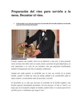 Preparación del vino para servirlo a la
mesa. Decantar el vino.
 El decantado no es más que trasvasar el contenido de la botella original a una botella
especial, denominada decantador
Foto Vino Family Sumiller decantando un vino.
Cuando organiza una comida, bien sea un almuerzo o una cena, y tiene pensado
servir un buen vino debe tener en cuenta ciertas cuestiones de gran importancia, no
solo importantes a la vista de sus invitados, sino que mejorarán notablemente
también la degustación del vino en óptimas condiciones.
Aunque por regla general, es preferible que el vino sea servido en su propia
botella, cuando se habla de vinos de mucha calidad y de considerable edad es
mejor realizar a su decantado antes de proceder a servirlo.
El decantado no es más que trasvasar el contenido de la botella original a una
botella especial, denominada decantador. En este proceso, el vino se "airea" y se
logra que en el recipiente original, la botella, queden todos o la mayor parte de los
posibles posos o sedimentos que tenga el vino.
 