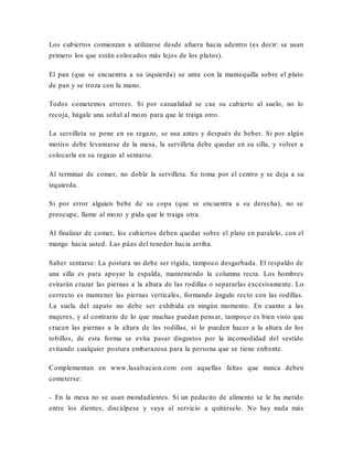 Los cubiertos comienzan a utilizarse desde afuera hacia adentro (es decir: se usan
primero los que están colocados más lejos de los platos).
El pan (que se encuentra a su izquierda) se unta con la mantequilla sobre el plato
de pan y se troza con la mano.
Todos cometemos errores. Si por casualidad se cae su cubierto al suelo, no lo
recoja, hágale una señal al mozo para que le traiga otro.
La servilleta se pone en su regazo, se usa antes y después de beber. Si por algún
motivo debe levantarse de la mesa, la servilleta debe quedar en su silla, y volver a
colocarla en su regazo al sentarse.
Al terminar de comer, no doble la servilleta. Se toma por el centro y se deja a su
izquierda.
Si por error alguien bebe de su copa (que se encuentra a su derecha), no se
preocupe, llame al mozo y pida que le traiga otra.
Al finalizar de comer, los cubiertos deben quedar sobre el plato en paralelo, con el
mango hacia usted. Las púas del tenedor hacia arriba.
Saber sentarse: La postura no debe ser rígida, tampoco desgarbada. El respaldo de
una silla es para apoyar la espalda, manteniendo la columna recta. Los hombres
evitarán cruzar las piernas a la altura de las rodillas o separarlas excesivamente. Lo
correcto es mantener las piernas verticales, formando ángulo recto con las rodillas.
La suela del zapato no debe ser exhibida en ningún momento. En cuanto a las
mujeres, y al contrario de lo que muchas puedan pensar, tampoco es bien visto que
crucen las piernas a la altura de las rodillas, sí lo pueden hacer a la altura de los
tobillos, de esta forma se evita pasar disgustos por la incomodidad del vestido
evitando cualquier postura embarazosa para la persona que se tiene enfrente.
Complementan en www.lasalvacion.com con aquellas faltas que nunca deben
cometerse:
- En la mesa no se usan mondadientes. Si un pedacito de alimento se le ha metido
entre los dientes, discúlpese y vaya al servicio a quitárselo. No hay nada más
 