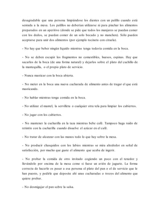 desagradable que una persona limpiándose los dientes con un palillo cuando está
sentada a la mesa. Los palillos no deberían utilizarse ni para pinchar los alimentos
preparados en un aperitivo (donde se pide que todos los manjares se puedan comer
con los dedos, se puedan comer de un solo bocado y no manchen). Sólo pueden
aceptarse para unir dos alimentos (por ejemplo tocineta con ciruela).
- No hay que beber ningún líquido mientras tenga todavía comida en la boca.
- No se deben escupir los fragmentos no comestibles, huesos, espinas. Hay que
sacarlos de la boca (de una forma natural) y dejarlos sobre el plato del cuchillo de
la mantequilla, o el propio plato de servicio.
- Nunca masticar con la boca abierta.
- No meter en la boca una nueva cucharada de alimento antes de tragar el que está
masticando.
- No hablar mientras tenga comida en la boca.
- No utilizar el mantel, la servilleta o cualquier otra tela para limpiar los cubiertos.
- No jugar con los cubiertos.
- No mantener la cucharilla en la taza mientras bebe café. Tampoco haga ruido de
retintín con la cucharilla cuando disuelve el azúcar en el café.
- No tratar de alcanzar con las manos todo lo que hay sobre la mesa.
- No producir chasquidos con los labios mientras se mira alrededor en señal de
satisfacción, por mucho que guste el alimento que acaba de ingerir.
- No probar la comida de otro invitado cogiendo un poco con el tenedor y
llevándolo por encima de la mesa como si fuese un avión de juguete. La forma
correcta de hacerlo es pasar a esa persona el plato del pan o el de servicio que le
han puesto, y pedirle que deposite ahí unas cucharadas o trozos del alimento que
quiere probar.
- No desmigajar el pan sobre la salsa.
 