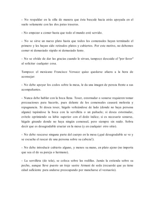 - No respaldar en la silla de manera que ésta bascule hacia atrás apoyada en el
suelo solamente con las dos patas traseras.
- No empezar a comer hasta que todo el mundo esté servido.
- No se sirve un nuevo plato hasta que todos los comensales hayan terminado el
primero y les hayan sido retirados platos y cubiertos. Por este motivo, no debemos
comer ni demasiado rápido ni demasiado lento.
- No se olvide de dar las gracias cuando le sirvan, tampoco descuide el "por favor"
al solicitar cualquier cosa.
Tampoco el mexicano Francisco Versace quiso quedarse afuera a la hora de
aconsejar:
- No debe apoyar los codos sobre la mesa, le da una imagen de pereza frente a sus
acompañantes.
- Nunca debe hablar con la boca llena. Toser, estornudar o sonarse requieren tomar
precauciones para hacerlo, pues delante de los comensales causará molestia y
repugnancia. Si desea toser, hágalo volteándose de lado (donde no haya persona
alguna) tapándose la boca con la servilleta o un pañuelo; si desea estornudar,
evítelo oprimiendo su labio superior con el dedo índice; si es necesario sonarse,
hágalo girando donde no haya ningún comensal, pero siempre sin ruido. Sobra
decir que es desagradable eructar en la mesa (y en cualquier otro sitio).
- No debe rascarse ninguna parte del cuerpo en la mesa (¡qué desagradable se ve y
se escucha el rascar de una persona sobre su cabeza!).
- No debe introducir cubierto alguno, y menos su mano, en plato ajeno (no importa
que sea el de su pareja o hermano).
- La servilleta (de tela), se coloca sobre las rodillas. Jamás la extienda sobre su
pecho, aunque lleve puesto un traje sastre Armani de seda (recuerde que ya tiene
edad suficiente para andarse preocupando por mancharse el vestuario).
 