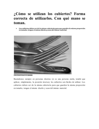 ¿Cómo se utilizan los cubiertos? Forma
correcta de utilizarlos. Con qué mano se
toman.
 Los cubiertos deben ser de la misma cubertería para que guarden la misma proporción
en tamaño, tengan el mismo diseño y sean del mismo material.
Foto Edward Townend Photography Cubiertos.
Basándonos siempre en personas diestras (si es una persona zurda, tendrá que
aplicar, simplemente, la posición inversa), los cubiertos son fáciles de utilizar. Los
cubiertos deben ser de la misma cubertería para que guarden la misma proporción
en tamaño, tengan el mismo diseño y sean del mismo material.
 