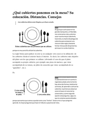 ¿Qué cubiertos ponemos en la mesa? Su
colocación. Distancias. Consejos
 Los cubiertos debenestar limpios y en buen estado.

¿ Qué cubiertos ponemos en la mesa ?. Su colocación. Distancias.
Consejos.
Al igual que suele pasarenlos
grandesbanquetes,enNavidad,
nos esmeramos másysolemos
sacar nuestramejorcubertería,
haciendounampliodespliegue de
cubiertosparacomponeruna
mesaentoda reglay bastante
formal.Estopuede despistarnos;
peroque no cunda el pánico,
porque esmuysencilloutilizarloscubiertos.
La regla básica para aplicar en este (y en cualquier otro caso) es la utilización de
los cubiertos desde el exterior hacia el interior. Es decir, los cubiertos más alejados
del plato son los que primero se utilizan (obviando el caso de que el plato
acompañe su propio cubierto; por ejemplo una pieza de marisco, que viene
acompañado de su tenaza, un plato de caracoles que viene acompañado de su
“ganchito”, etc.).
Pe
¿ Qué cubiertos ponemos en la mesa ?. Su colocación. Distancias.
Consejos.
ro ademásde tenerencuenta la
reglabásicadada anteriormente
hay otras dosformas,totalmente
correctas,de aprenderautilizarlos
cubiertos:laprimeraesobservar
como lohacenel resto de los
comensales;ycomosegunda
opciónestápreguntar,algoa lo
que no estamosacostumbrados
porque pensamosque vamosaquedarcomo unos“tontos”.Grave error;el que pregunta
aprende.Esmejorpreguntarque hacerel ridículoo pasarnosde listos.
 
