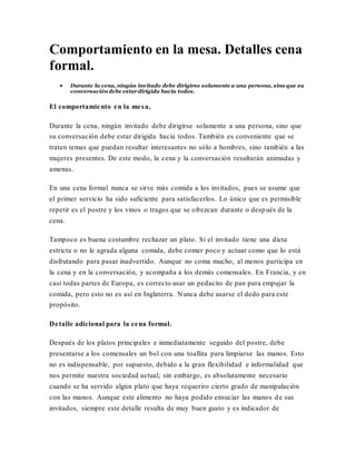 Comportamiento en la mesa. Detalles cena
formal.
 Durante la cena, ningún invitado debe dirigirse solamente a una persona, sino que su
conversacióndebe estardirigida hacia todos.
El comportamiento en la mesa.
Durante la cena, ningún invitado debe dirigirse solamente a una persona, sino que
su conversación debe estar dirigida hacia todos. También es conveniente que se
traten temas que puedan resultar interesantes no sólo a hombres, sino también a las
mujeres presentes. De este modo, la cena y la conversación resultarán animadas y
amenas.
En una cena formal nunca se sirve más comida a los invitados, pues se asume que
el primer servicio ha sido suficiente para satisfacerlos. Lo único que es permisible
repetir es el postre y los vinos o tragos que se ofrezcan durante o después de la
cena.
Tampoco es buena costumbre rechazar un plato. Si el invitado tiene una dieta
estricta o no le agrada alguna comida, debe comer poco y actuar como que lo está
disfrutando para pasar inadvertido. Aunque no coma mucho, al menos participa en
la cena y en la conversación, y acompaña a los demás comensales. En Francia, y en
casi todas partes de Europa, es correcto usar un pedacito de pan para empujar la
comida, pero esto no es así en Inglaterra. Nunca debe usarse el dedo para este
propósito.
Detalle adicional para la cena formal.
Después de los platos principales e inmediatamente seguido del postre, debe
presentarse a los comensales un bol con una toallita para limpiarse las manos. Esto
no es indispensable, por supuesto, debido a la gran flexibilidad e informalidad que
nos permite nuestra sociedad actual; sin embargo, es absolutamente necesario
cuando se ha servido algún plato que haya requeriro cierto grado de manipulación
con las manos. Aunque este alimento no haya podido ensuciar las manos de sus
invitados, siempre este detalle resulta de muy buen gusto y es indicador de
 