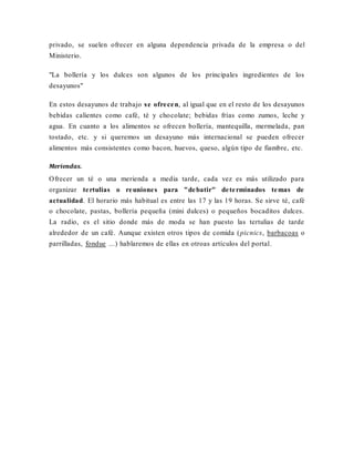 privado, se suelen ofrecer en alguna dependencia privada de la empresa o del
Ministerio.
"La bollería y los dulces son algunos de los principales ingredientes de los
desayunos"
En estos desayunos de trabajo se ofrecen, al igual que en el resto de los desayunos
bebidas calientes como café, té y chocolate; bebidas frías como zumos, leche y
agua. En cuanto a los alimentos se ofrecen bollería, mantequilla, mermelada, pan
tostado, etc. y si queremos un desayuno más internacional se pueden ofrecer
alimentos más consistentes como bacon, huevos, queso, algún tipo de fiambre, etc.
Meriendas.
Ofrecer un té o una merienda a media tarde, cada vez es más utilizado para
organizar tertulias o reuniones para "debatir" determinados temas de
actualidad. El horario más habitual es entre las 17 y las 19 horas. Se sirve té, café
o chocolate, pastas, bollería pequeña (mini dulces) o pequeños bocaditos dulces.
La radio, es el sitio donde más de moda se han puesto las tertulias de tarde
alrededor de un café. Aunque existen otros tipos de comida (picnics, barbacoas o
parrilladas, fondue ...) hablaremos de ellas en otroas artículos del portal.
 