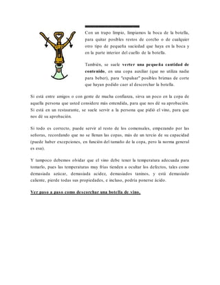 Como abrir una botella de vino. Consejos. Indicaciones. Trucos.
Con un trapo limpio, limpiamos la boca de la botella,
para quitar posibles restos de corcho o de cualquier
otro tipo de pequeña suciedad que haya en la boca y
en la parte interior del cuello de la botella.
También, se suele verter una pequeña cantidad de
contenido, en una copa auxiliar (que no utiliza nadie
para beber), para "expulsar" posibles briznas de corte
que hayan podido caer al descorchar la botella.
Si está entre amigos o con gente de mucha confianza, sirva un poco en la copa de
aquella persona que usted considere más entendida, para que nos dé su aprobación.
Si está en un restaurante, se suele servir a la persona que pidió el vino, para que
nos dé su aprobación.
Si todo es correcto, puede servir al resto de los comensales, empezando por las
señoras, recordando que no se llenan las copas, más de un tercio de su capacidad
(puede haber excepciones, en función del tamaño de la copa, pero la norma general
es esa).
Y tampoco debemos olvidar que el vino debe tener la temperatura adecuada para
tomarlo, pues las temperaturas muy frías tienden a ocultar los defectos, tales como
demasiada azúcar, demasiada acidez, demasiados taninos, y está demasiado
caliente, pierde todas sus propiedades, e incluso, podría ponerse ácido.
Ver paso a paso como descorchar una botella de vino.
 