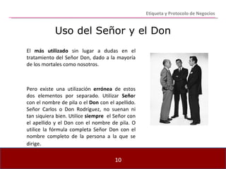 Etiqueta y Protocolo de Negocios Uso del Señor y el Don El  más utilizado  sin lugar a dudas en el tratamiento del Señor Don, dado a la mayoría de los mortales como nosotros.  Pero existe una utilización  errónea  de estos dos elementos por separado. Utilizar  Seño r con el nombre de pila o el  Don  con el apellido. Señor Carlos o Don Rodríguez, no suenan ni tan siquiera bien. Utilice  siempre   el Señor con el apellido y el Don con el nombre de pila. O utilice la fórmula completa Señor Don con el nombre completo de la persona a la que se dirige . 