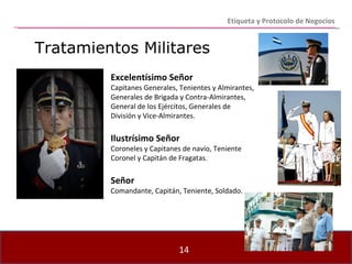 Etiqueta y Protocolo de Negocios Tratamientos Militares Excelentísimo Señor Capitanes Generales, Tenientes y Almirantes, Generales de Brigada y Contra-Almirantes, General de los Ejércitos, Generales de División y Vice-Almirantes. Ilustrísimo Señor Coroneles y Capitanes de navío, Teniente Coronel y Capitán de Fragatas. Señor Comandante, Capitán, Teniente, Soldado. 