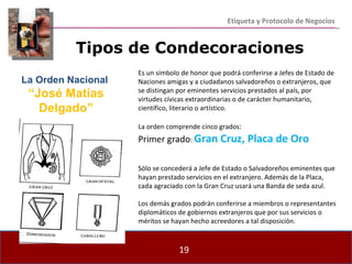 Etiqueta y Protocolo de Negocios Es un símbolo de honor que podrá conferirse a Jefes de Estado de Naciones amigas y a ciudadanos salvadoreños o extranjeros, que se distingan por eminentes servicios prestados al país, por virtudes cívicas extraordinarias o de carácter humanitario, científico, literario o artístico. La orden comprende cinco grados : Primer grado :  Gran Cruz, Placa de Oro Sólo se concederá a Jefe de Estado o Salvadoreños eminentes que hayan prestado servicios en el extranjero. Además de la Placa, cada agraciado con la Gran Cruz usará una Banda de seda azul. Los demás grados podrán conferirse a miembros o representantes diplomáticos de gobiernos extranjeros que por sus servicios o méritos se hayan hecho acreedores a tal disposición. Tipos de Condecoraciones La Orden Nacional  “ José Matías Delgado” 