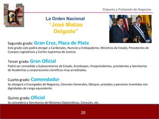 Etiqueta y Protocolo de Negocios Segundo grado:  Gran Cruz, Placa de Plata Este grado solo podrá otorgar a Cardenales, Nuncios y Embajadores, Ministros de Estado, Presidentes de Cuerpos Legislativos y Cortes Supremas de Justicia. Tercer grado :  Gran Oficial Podrá ser concedido a Subsecretarios de Estado, Arzobispos, Vicepresidentes, presidentes y Secretarios de Academias y corporaciones científicas muy acreditadas. Cuarto grado:  Comendador Se otorgará a Encargados de Negocios, Cónsules Generales, Obispos, prelados y personas investidas con dignidades de rango equivalente. Quinto grado :  Oficial Se concederá a Secretarios de Misiones Diplomáticas, Cónsules, etc. La Orden Nacional  “ José Matías Delgado” 