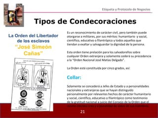 Etiqueta y Protocolo de Negocios Es un reconocimiento de carácter civil, pero también puede otorgarse a militares, por sus méritos: humanitario  y social, científico, educativo o filantrópico y todos aquellos que tiendan a exaltar y salvaguardar la dignidad de la persona. Esta orden tiene prelación para los salvadoreños sobre cualquier Orden extranjera y solamente cederá su precedencia a la “Orden Nacional José Matías Delgado”. La Orden está constituida por cinco grados, así: Collar: Solamente se concederá a Jefes de Estado y a personalidades nacionales y extranjeras que se hayan distinguido personalmente por relevantes hechos de carácter humanitario y social, científico, educativo o filantrópico como testimonio de la gratitud nacional a juicio del Consejo de la Orden que el mismo Decreto crea y a pluralidad de votos de sus miembros. Tipos de Condecoraciones La Orden del Libertador de los esclavos “ José Simeón Cañas” 