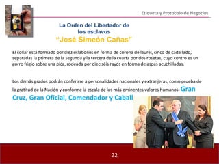Etiqueta y Protocolo de Negocios El collar está formado por diez eslabones en forma de corona de laurel, cinco de cada lado, separadas la primera de la segunda y la tercera de la cuarta por dos rosetas, cuyo centro es un gorro frigio sobre una pica, rodeada por dieciséis rayos en forma de aspas acuchilladas. Los demás grados podrán conferirse a personalidades nacionales y extranjeras, como prueba de la gratitud de la Nación y conforme la escala de los más eminentes valores humanos:  Gran Cruz, Gran Oficial, Comendador y Caballero . Las condecoraciones de cada Orden las otorgará el Señor  Presidente de la República, a propuesta del Consejo de la  Orden, con la aprobación unánime de sus miembros, luego  de haberse estudiado los méritos del Candidato. La Orden del Libertador de los esclavos “ José Simeón Cañas” 
