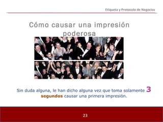 Etiqueta y Protocolo de Negocios Sin duda alguna, le han dicho alguna vez que toma solamente  3  segundos  causar una primera impresión. Cómo causar una impresión poderosa 