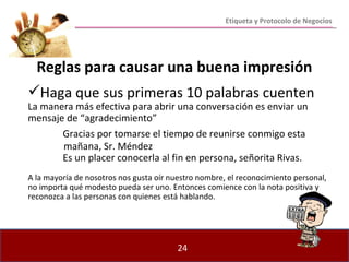 Reglas para causar una buena impresión Haga que sus primeras 10 palabras cuenten La manera más efectiva para abrir una conversación es enviar un mensaje de “agradecimiento” Gracias por tomarse el tiempo de reunirse conmigo esta  mañana, Sr. Méndez Es un placer conocerla al fin en persona, señorita Rivas. A la mayoría de nosotros nos gusta oír nuestro nombre, el reconocimiento personal, no importa qué modesto pueda ser uno. Entonces comience con la nota positiva y reconozca a las personas con quienes está hablando. Etiqueta y Protocolo de Negocios 