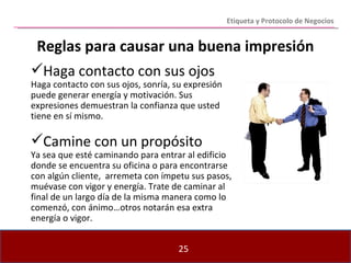 Etiqueta y Protocolo de Negocios Haga contacto con sus ojos Haga contacto con sus ojos, sonría, su expresión puede generar energía y motivación. Sus expresiones demuestran la confianza que usted tiene en sí mismo. Camine con un propósito Ya sea que esté caminando para entrar al edificio donde se encuentra su oficina o para encontrarse con algún cliente,  arremeta con ímpetu sus pasos, muévase con vigor y energía. Trate de caminar al final de un largo día de la misma manera como lo comenzó, con ánimo…otros notarán esa extra energía o vigor. Reglas para causar una buena impresión 