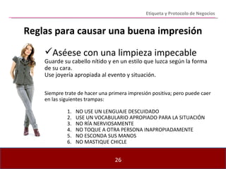 Reglas para causar una buena impresión Etiqueta y Protocolo de Negocios Aséese con una limpieza impecable Guarde su cabello nítido y en un estilo que luzca según la forma de su cara. Use joyería apropiada al evento y situación.  Siempre trate de hacer una primera impresión positiva; pero puede caer en las siguientes trampas: NO USE UN LENGUAJE DESCUIDADO USE UN VOCABULARIO APROPIADO PARA LA SITUACIÓN NO RÍA NERVIOSAMENTE NO TOQUE A OTRA PERSONA INAPROPIADAMENTE NO ESCONDA SUS MANOS NO MASTIQUE CHICLE 
