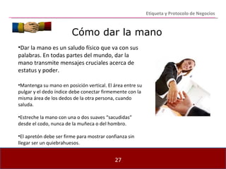 Cómo dar la mano Dar la mano es un saludo físico que va con sus palabras. En todas partes del mundo, dar la mano transmite mensajes cruciales acerca de estatus y poder. Mantenga su mano en posición vertical. El área entre su pulgar y el dedo índice debe conectar firmemente con la misma área de los dedos de la otra persona, cuando saluda. Estreche la mano con una o dos suaves “sacudidas” desde el codo, nunca de la muñeca o del hombro. El apretón debe ser firme para mostrar confianza sin llegar ser un quiebrahuesos. Etiqueta y Protocolo de Negocios 