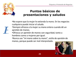 Puntos básicos de presentaciones y saludos No espere que la mujer le extienda la mano. En los negocios cualquiera puede iniciar el saludo. Siempre ofrezca a la mujer su mano entera cuando dé un apretón de manos.  Ofrezca un apretón de manos con seguridad, tanto a hombres como a mujeres por igual. Nunca use “mi mano sobre tu mano”, estilo de apretón de manos, porque puede ser mal interpretado. Etiqueta y Protocolo de Negocios H 