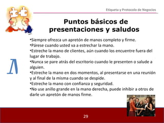 Puntos básicos de presentaciones y saludos Siempre ofrezca un apretón de manos completo y firme. Párese cuando usted va a estrechar la mano. Estreche la mano de clientes, aún cuando los encuentre fuera del lugar de trabajo. Nunca se pare atrás del escritorio cuando le presenten o salude a alguien. Estreche la mano en dos momentos, al presentarse en una reunión y al final de la misma cuando se despide. Estreche la mano con confianza y seguridad. No use anillo grande en la mano derecha, puede inhibir a otros de darle un apretón de manos firme. Etiqueta y Protocolo de Negocios M 