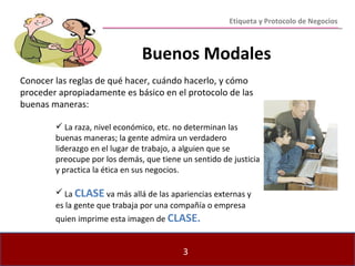 Etiqueta y Protocolo de Negocios Conocer las reglas de qué hacer, cuándo hacerlo, y cómo proceder apropiadamente es básico en el protocolo de las buenas maneras: La raza, nivel económico, etc. no determinan las buenas maneras; la gente admira un verdadero liderazgo en el lugar de trabajo, a alguien que se preocupe por los demás, que tiene un sentido de justicia y practica la ética en sus negocios. La  CLASE  va más allá de las apariencias externas y es la gente que trabaja por una compañía o empresa quien imprime esta imagen de  CLASE. Buenos Modales 