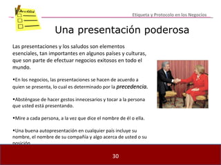Una presentación poderosa Las presentaciones y los saludos son elementos esenciales, tan importantes en algunos países y culturas, que son parte de efectuar negocios exitosos en todo el mundo. En los negocios, las presentaciones se hacen de acuerdo a quien se presenta, lo cual es determinado por la  precedencia. Absténgase de hacer gestos innecesarios y tocar a la persona que usted está presentando. Mire a cada persona, a la vez que dice el nombre de él o ella. Una buena autopresentación en cualquier país incluye su nombre, el nombre de su compañía y algo acerca de usted o su posición. Etiqueta y Protocolo en los Negocios 