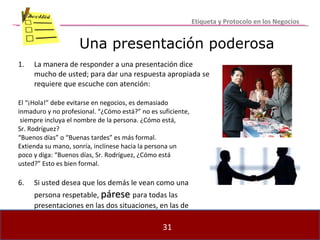 Una presentación poderosa La manera de responder a una presentación dice mucho de usted; para dar una respuesta apropiada se requiere que escuche con atención: El “¡Hola!” debe evitarse en negocios, es demasiado inmaduro y no profesional. “¿Cómo está?” no es suficiente, siempre incluya el nombre de la persona. ¿Cómo está,  Sr. Rodríguez? “ Buenos días” o “Buenas tardes” es más formal. Extienda su mano, sonría, inclínese hacia la persona un  poco y diga: “Buenos días, Sr. Rodríguez, ¿Cómo está  usted?” Esto es bien formal. 6. Si usted desea que los demás le vean como una persona respetable,  párese   para todas las presentaciones en las dos situaciones, en las de negocios y en la social. Etiqueta y Protocolo en los Negocios 