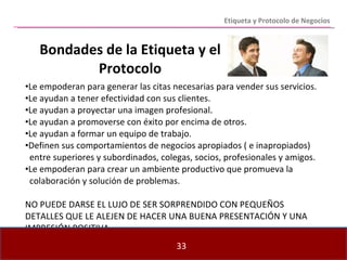 Bondades de la Etiqueta y el Protocolo Le empoderan para generar las citas necesarias para vender sus servicios. Le ayudan a tener efectividad con sus clientes. Le ayudan a proyectar una imagen profesional. Le ayudan a promoverse con éxito por encima de otros. Le ayudan a formar un equipo de trabajo. Definen sus comportamientos de negocios apropiados ( e inapropiados)  entre superiores y subordinados, colegas, socios, profesionales y amigos. Le empoderan para crear un ambiente productivo que promueva la  colaboración y solución de problemas. NO PUEDE DARSE EL LUJO DE SER SORPRENDIDO CON PEQUEÑOS DETALLES QUE LE ALEJEN DE HACER UNA BUENA PRESENTACIÓN Y UNA IMPRESIÓN POSITIVA. Etiqueta y Protocolo de Negocios 
