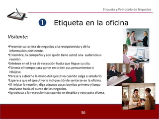 Etiqueta en la oficina    Visitante: Presente su tarjeta de negocios a la recepcionista y dé la  información pertinente. El nombre, la compañía y con quién tiene usted una  audiencia o  reunión. Siéntese en el área de recepción hasta que llegue su cita. Tómese el tiempo para poner en orden sus pensamientos y  relájese. Párese y estreche la mano del ejecutivo cuando salga a saludarlo. Espere a que el ejecutivo le indique dónde sentarse en la oficina. Al  iniciar la reunión, diga algunas cosas bonitas primero y luego  muévase hacia el punto de los negocios. Agradezca a la recepcionista cuando se despida y vaya para afuera. Etiqueta y Protocolo de Negocios 