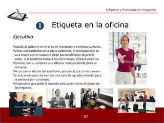 Etiqueta en la oficina    Ejecutivo Saluda al visitante en el área de recepción y estrecha su mano. Si hay una tardanza en la cita o audiencia, el ejecutivo que se  va a reunir con el visitante debe personalmente dejárselo  saber, si la tardanza tomará mucho tiempo, ofrezca otra cita. Camine con su visitante a su oficina. Indique dónde debe él  sentarse. No se siente detrás del escritorio, porque actúa como barrera.  Si se tramita una cita escriba una nota de agradecimiento para  la persona por su tiempo. El ejecutivo que pidió la reunión será quien inicie el tópico de  los negocios. Etiqueta y Protocolo de Negocios 