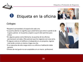Etiqueta en la oficina    Colegas : Respete la privacidad y el espacio de cada uno. La puerta abierta no significa que usted tiene que entrar cuando le dé  la gana; párese  en la puerta y espere a que le den permiso para  entrar. En algunos países como Alemania, las puertas de las oficinas  permanecen cerradas. Ellos piensan que los negocios son cosa seria. Si alguien está en el teléfono o trabajando en un proyecto, regrese  más tarde o envíe un memo y haga una cita. Si un ejecutivo de alto rango entra a su oficina o habitación debe  pararse. Chistes de mal gusto no son aceptables en un marco  profesional. Etiqueta y Protocolo de Negocios 