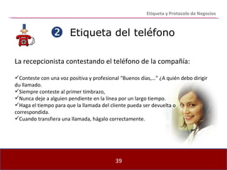 Etiqueta del teléfono La recepcionista contestando el teléfono de la compañía: Conteste con una voz positiva y profesional “Buenos días,…” ¿A quién debo dirigir du llamado. Siempre conteste al primer timbrazo, Nunca deje a alguien pendiente en la línea por un largo tiempo. Haga el tiempo para que la llamada del cliente pueda ser devuelta o correspondida. Cuando transfiera una llamada, hágalo correctamente.  Etiqueta y Protocolo de Negocios 