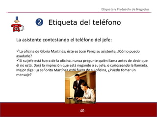 Etiqueta del teléfono La asistente contestando el teléfono del jefe: La oficina de Gloria Martínez; éste es José Pérez su asistente, ¿Cómo puedo ayudarle? Si su jefe está fuera de la oficina, nunca pregunte quién llama antes de decir que él no está. Dará la impresión que está negando a su jefe, o curioseando la llamada. Mejor diga: La señorita Martínez está fuera de su oficina, ¿Puedo tomar un mensaje?  Etiqueta y Protocolo de Negocios 