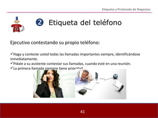 Etiqueta del teléfono Ejecutivo contestando su propio teléfono: Haga y conteste usted todas las llamadas importantes siempre, identificándose inmediatamente.  Pídale a su asistente contestar sus llamadas, cuando esté en una reunión. La primera llamada siempre tiene prioridad.  Etiqueta y Protocolo de Negocios 