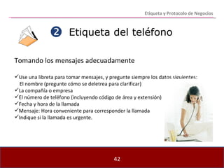 Etiqueta del teléfono Tomando los mensajes adecuadamente Use una libreta para tomar mensajes, y pregunte siempre los datos siguientes:  El nombre (pregunte cómo se deletrea para clarificar) La compañía o empresa El número de teléfono (incluyendo código de área y extensión) Fecha y hora de la llamada Mensaje: Hora conveniente para corresponder la llamada Indique si la llamada es urgente.  Etiqueta y Protocolo de Negocios 