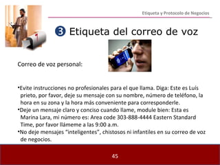 Etiqueta del correo de voz Correo de voz personal: Evite instrucciones no profesionales para el que llama. Diga: Este es Luís  prieto, por favor, deje su mensaje con su nombre, número de teléfono, la hora en su zona y la hora más conveniente para corresponderle. Deje un mensaje claro y conciso cuando llame, module bien: Esta es  Marina Lara, mi número es: Area code 303-888-4444 Eastern Standard  Time, por favor llámeme a las 9:00 a.m. No deje mensajes “inteligentes”, chistosos ni infantiles en su correo de voz de negocios.  Etiqueta y Protocolo de Negocios 