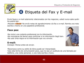 Etiqueta del Fax y E-mail Envíe faxes o e-mail solamente relacionados con los negocios; usted nunca sabe quién los podrá leer. ¡Muestre  clase !  No envíe notas de agradecimiento vía fax o e-mail. Remita una nota escrita o memo en una papelería profesional. Faux pas: No incluir una cubierta profesional con la información. No recordarse de llamar para confirmar si la información llegó bien. No usar tinta negra en la información que va a enviar. E-mail: Consejo: Piense antes de enviar. Reconozca como su estilo de letra puede ser interpretado Use esta forma de comunicación poco, que no sea un sustituto de una llamada por teléfono, una visita personal, o una nota escrita a mano.  Etiqueta y Protocolo de Negocios 