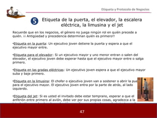 Etiqueta de la puerta, el elevador, la escalera eléctrica, la limusina y el jet Recuerde que en los negocios, el género no juega ningún rol en quién precede a quién. ¡¡ Antigüedad y precedencia determinan quién es primero!! Etiqueta en la puerta : Un ejecutivo joven detiene la puerta y espera a que el ejecutivo mayor entre. Etiqueta para el elevador : Si un ejecutivo mayor y uno menor entran o salen del elevador, el ejecutivo joven debe esperar hasta que el ejecutivo mayor entre o salga primero. Etiqueta en las gradas eléctricas : Un ejecutivo joven espera a que el ejecutivo mayor suba y baje primero. Etiqueta en la limusina : El chofer o ejecutivo joven van a sostener o abrir la puerta para el ejecutivo mayor. El ejecutivo joven entra por la parte de atrás, al lado izquierdo. Etiqueta del jet : Si es usted el invitado debe estar temprano, esperar a que el anfitrión entre primero al avión, debe ver por sus propias cosas, agradezca a la tripulación cuando abandone el avión, escriba una nota de agradecimiento por la invitación.  Etiqueta y Protocolo de Negocios 