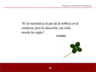 “ Es la naturaleza la que da la nobleza en la conducta; pero la educación, con todo, enseña las reglas”.   Eurípides. Etiqueta y Protocolo de Negocios 