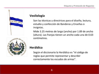 Vexilología   Son las técnicas y directrices para el diseño, lectura, estudio y confección de Banderas y Enseñas o insignias. Mide 3.25 metros de largo (ancho) por 1.89 de ancho (altura). Las franjas tienen un ancho cada una de 0.63 centímetros. Heráldica Según el diccionario la Heráldica es “el código de reglas que permite representar y describir correctamente los escudos de armas”. Etiqueta y Protocolo de Negocios 