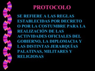 SE REFIERE A LAS REGLAS ESTABLECIDAS POR DECRETO O POR LA COSTUMBRE PARA LA REALIZACIÓN DE LAS ACTIVIDADES OFICIALES DEL GOBIERNO, LA DIPLOMACIA Y LAS DISTINTAS JERARQUÍAS PALATINAS, MILITARES Y RELIGIOSAS   PROTOCOLO 