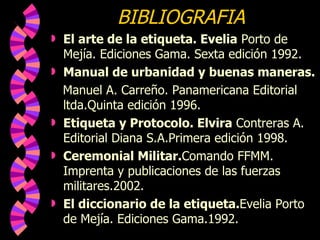BIBLIOGRAFIA  El arte de la etiqueta. Evelia  Porto de Mejía. Ediciones Gama. Sexta edición 1992. Manual de urbanidad y buenas maneras. Manuel A. Carreño. Panamericana Editorial ltda.Quinta edición 1996. Etiqueta y Protocolo. Elvira  Contreras A. Editorial Diana S.A.Primera edición 1998. Ceremonial Militar. Comando FFMM. Imprenta y publicaciones de las fuerzas militares.2002. El diccionario de la etiqueta. Evelia Porto de Mejía. Ediciones Gama.1992. 